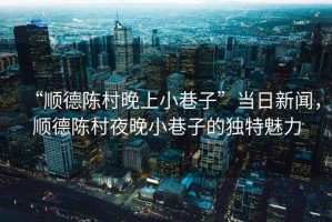 “順德陳村晚上小巷子”當(dāng)日新聞，順德陳村夜晚小巷子的獨(dú)特魅力