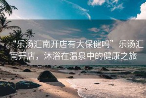 “樂湯匯南開店有大保健嗎”樂湯匯南開店，沐浴在溫泉中的健康之旅