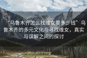 “烏魯木齊怎么找維女要多少錢”烏魯木齊的多元文化與尋找維女，真實與誤解之間的探討