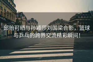 邱貽可曬與孫穎莎劉國梁合影，籃球與乒乓的跨界交流精彩瞬間！