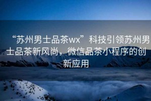 “蘇州男士品茶wx”科技引領蘇州男士品茶新風尚，微信品茶小程序的創(chuàng)新應用