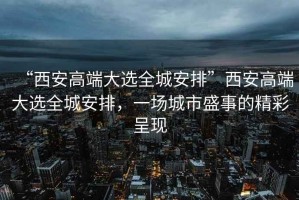 “西安高端大選全城安排”西安高端大選全城安排，一場(chǎng)城市盛事的精彩呈現(xiàn)