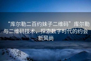 “庫爾勒二百約妹子二維碼”庫爾勒與二維碼技術(shù)，探索數(shù)字時(shí)代的約會(huì)新風(fēng)尚