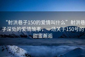 “射洪巷子150的愛情叫什么”射洪巷子深處的愛情故事，一場關(guān)于150號的甜蜜邂逅