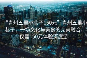 “青州五里小巷子150元”青州五里小巷子，一場(chǎng)文化與美食的完美融合，僅需150元體驗(yàn)深度游