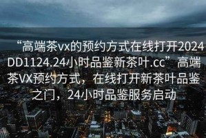 “高端茶vx的預(yù)約方式在線打開2024DD1124.24小時(shí)品鑒新茶葉.cc”高端茶VX預(yù)約方式，在線打開新茶葉品鑒之門，24小時(shí)品鑒服務(wù)啟動(dòng)