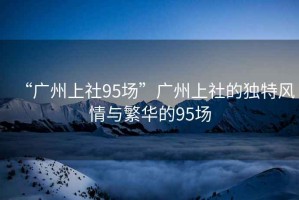 “廣州上社95場”廣州上社的獨(dú)特風(fēng)情與繁華的95場