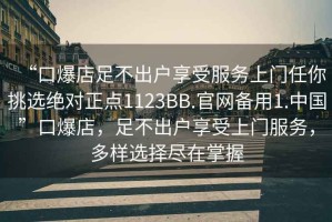 “口爆店足不出戶(hù)享受服務(wù)上門(mén)任你挑選絕對(duì)正點(diǎn)1123BB.官網(wǎng)備用1.中國(guó)”口爆店，足不出戶(hù)享受上門(mén)服務(wù)，多樣選擇盡在掌握