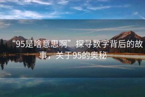“95是啥意思啊”探尋數(shù)字背后的故事，關(guān)于95的奧秘