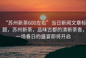 “蘇州新茶600左右”當(dāng)日新聞文章標題，蘇州新茶，品味古都的清新茶香，一場春日的盛宴即將開啟