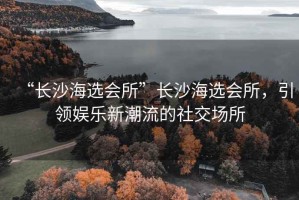 “長沙海選會所”長沙海選會所，引領娛樂新潮流的社交場所