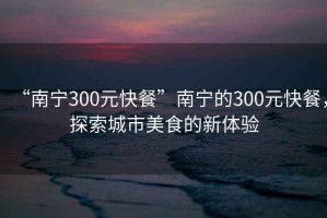 “南寧300元快餐”南寧的300元快餐，探索城市美食的新體驗(yàn)