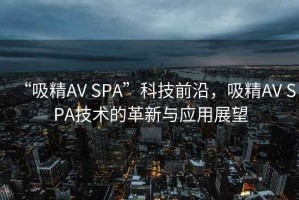 “吸精AV SPA”科技前沿，吸精AV SPA技術(shù)的革新與應(yīng)用展望