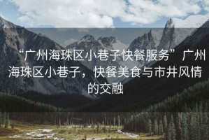 “廣州海珠區(qū)小巷子快餐服務(wù)”廣州海珠區(qū)小巷子，快餐美食與市井風(fēng)情的交融