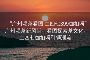 “廣州喝茶看圖 二四七399伽扣呺”廣州喝茶新風(fēng)尚，看圖探索茶文化，二四七伽扣呺引領(lǐng)潮流