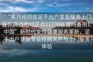 “來月經(jīng)同房足不出戶享受服務(wù)上門任你挑選絕對(duì)正點(diǎn)1123BB.官網(wǎng)備用1.中國”新時(shí)代女性健康服務(wù)革新，足不出戶享受專業(yè)經(jīng)期關(guān)懷與上門服務(wù)體驗(yàn)