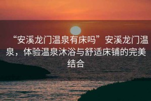 “安溪龍門溫泉有床嗎”安溪龍門溫泉，體驗溫泉沐浴與舒適床鋪的完美結(jié)合