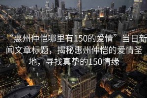 “惠州仲愷哪里有150的愛情”當(dāng)日新聞文章標題，揭秘惠州仲愷的愛情圣地，尋找真摯的150情緣