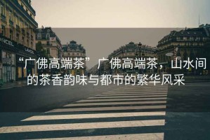 “廣佛高端茶”廣佛高端茶，山水間的茶香韻味與都市的繁華風采