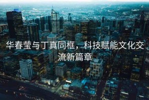 華春瑩與丁真同框，科技賦能文化交流新篇章