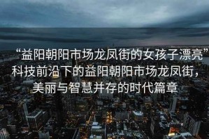 “益陽朝陽市場龍鳳街的女孩子漂亮”科技前沿下的益陽朝陽市場龍鳳街，美麗與智慧并存的時代篇章