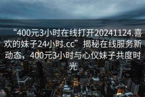 “400元3小時在線打開20241124.喜歡的妹子24小時.cc”揭秘在線服務(wù)新動態(tài)，400元3小時與心儀妹子共度時光