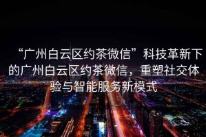 “廣州白云區(qū)約茶微信”科技革新下的廣州白云區(qū)約茶微信，重塑社交體驗(yàn)與智能服務(wù)新模式