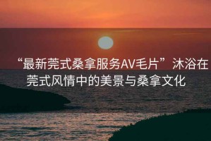 “最新莞式桑拿服務(wù)AV毛片”沐浴在莞式風(fēng)情中的美景與桑拿文化