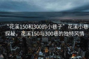 “花溪150和300的小巷子”花溪小巷探秘，花溪150與300巷的獨(dú)特風(fēng)情