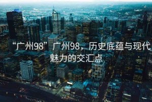 “廣州98”廣州98，歷史底蘊(yùn)與現(xiàn)代魅力的交匯點(diǎn)