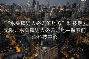 “水頭鎮(zhèn)男人必去的地方”科技魅力無限，水頭鎮(zhèn)男人必去之地—探索前沿科技中心