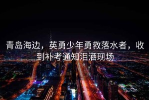 青島海邊，英勇少年勇救落水者，收到補(bǔ)考通知淚灑現(xiàn)場(chǎng)