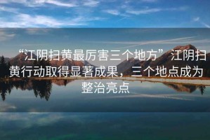 “江陰掃黃最厲害三個(gè)地方”江陰掃黃行動(dòng)取得顯著成果，三個(gè)地點(diǎn)成為整治亮點(diǎn)