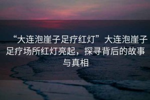 “大連泡崖子足療紅燈”大連泡崖子足療場所紅燈亮起，探尋背后的故事與真相