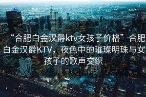 “合肥白金漢爵ktv女孩子價(jià)格”合肥白金漢爵KTV，夜色中的璀璨明珠與女孩子的歌聲交織