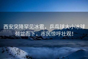 西安突降罕見冰雹，乒乓球大小冰球傾盆而下，市民驚呼壯觀！