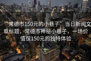 “常德市150元的小巷子”當(dāng)日新聞文章標(biāo)題，常德市神秘小巷子，一場價值僅150元的獨(dú)特體驗