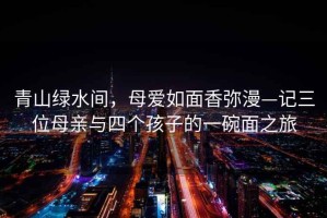 青山綠水間，母愛如面香彌漫—記三位母親與四個孩子的一碗面之旅