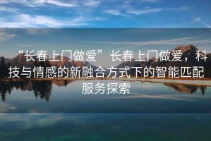 “長春上門做愛”長春上門做愛，科技與情感的新融合方式下的智能匹配服務(wù)探索