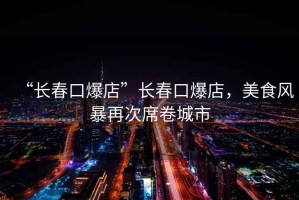 “長春口爆店”長春口爆店，美食風(fēng)暴再次席卷城市
