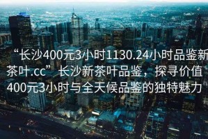 “長(zhǎng)沙400元3小時(shí)1130.24小時(shí)品鑒新茶葉.cc”長(zhǎng)沙新茶葉品鑒，探尋價(jià)值400元3小時(shí)與全天候品鑒的獨(dú)特魅力