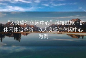 “大良盛海休閑中心”科技賦能下的休閑體驗(yàn)革新—以大良盛海休閑中心為例