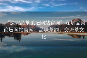 “深圳品茶論壇網(wǎng)站官網(wǎng)”深圳品茶論壇網(wǎng)站官網(wǎng)，品味茶韻，交流茶文化