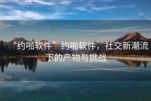 “約啪軟件”約啪軟件，社交新潮流下的產(chǎn)物與挑戰(zhàn)