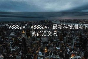 “V888av”V888av，最新科技潮流下的前沿資訊