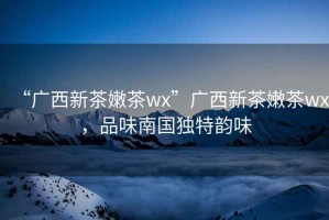 “廣西新茶嫩茶wx”廣西新茶嫩茶wx，品味南國獨特韻味