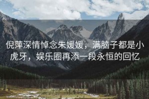 倪萍深情悼念朱媛媛，滿腦子都是小虎牙，娛樂圈再添一段永恒的回憶
