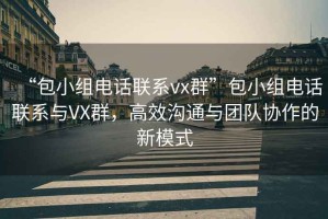 “包小組電話聯(lián)系vx群”包小組電話聯(lián)系與VX群，高效溝通與團(tuán)隊(duì)協(xié)作的新模式