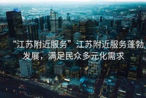 “江蘇附近服務(wù)”江蘇附近服務(wù)蓬勃發(fā)展，滿足民眾多元化需求