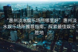 “惠州淡水娛樂場所哪里好”惠州淡水娛樂場所推薦指南，探索最佳娛樂勝地